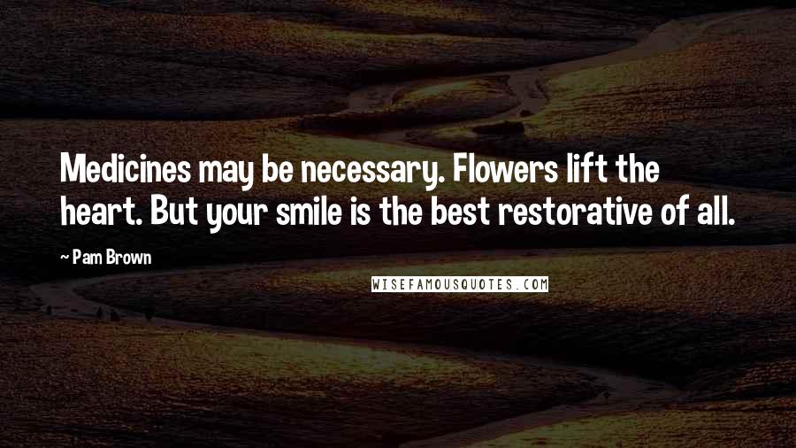 Pam Brown Quotes: Medicines may be necessary. Flowers lift the heart. But your smile is the best restorative of all.
