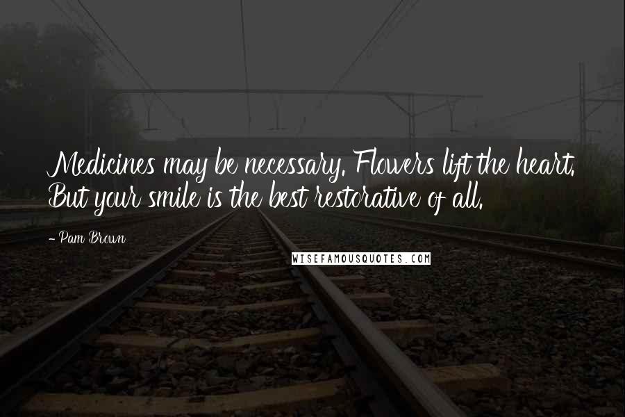 Pam Brown Quotes: Medicines may be necessary. Flowers lift the heart. But your smile is the best restorative of all.