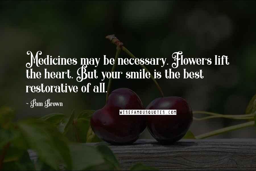 Pam Brown Quotes: Medicines may be necessary. Flowers lift the heart. But your smile is the best restorative of all.