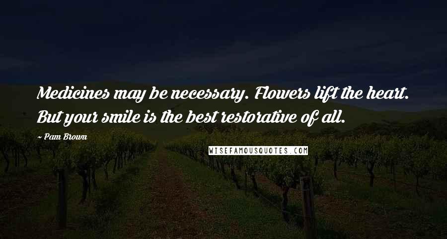 Pam Brown Quotes: Medicines may be necessary. Flowers lift the heart. But your smile is the best restorative of all.