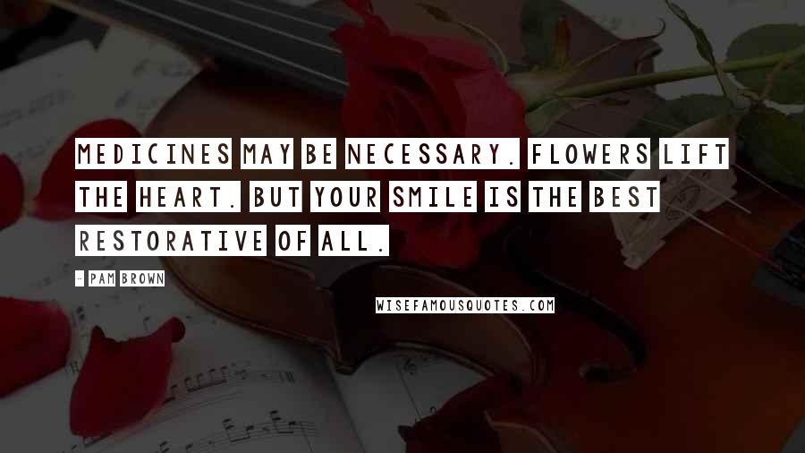 Pam Brown Quotes: Medicines may be necessary. Flowers lift the heart. But your smile is the best restorative of all.