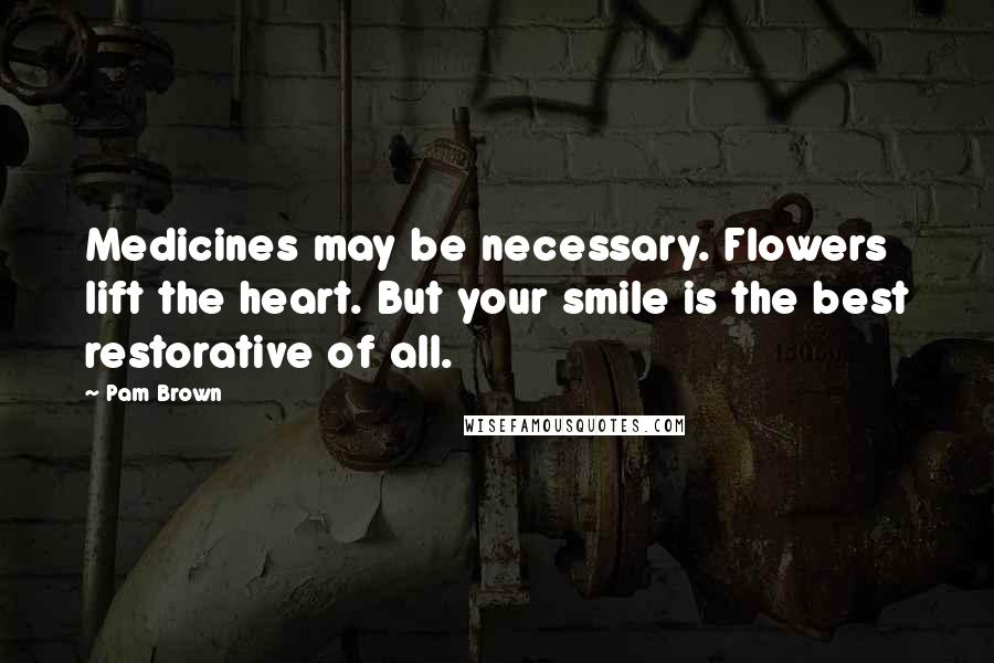 Pam Brown Quotes: Medicines may be necessary. Flowers lift the heart. But your smile is the best restorative of all.