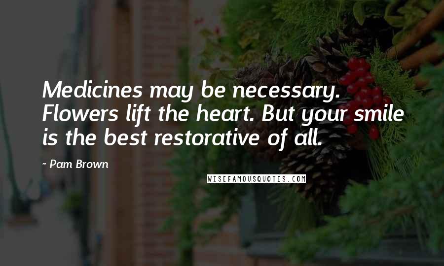 Pam Brown Quotes: Medicines may be necessary. Flowers lift the heart. But your smile is the best restorative of all.