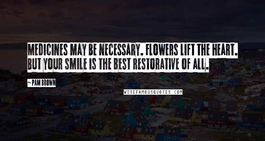 Pam Brown Quotes: Medicines may be necessary. Flowers lift the heart. But your smile is the best restorative of all.