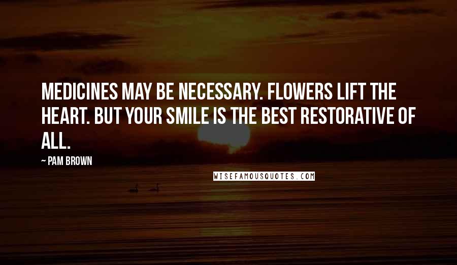 Pam Brown Quotes: Medicines may be necessary. Flowers lift the heart. But your smile is the best restorative of all.
