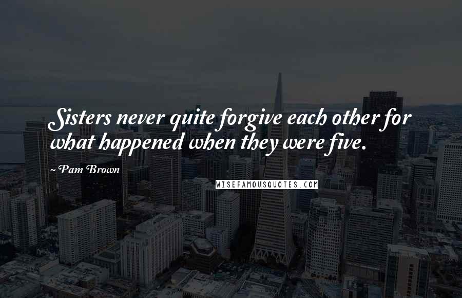 Pam Brown Quotes: Sisters never quite forgive each other for what happened when they were five.