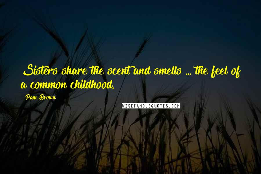 Pam Brown Quotes: Sisters share the scent and smells ... the feel of a common childhood.