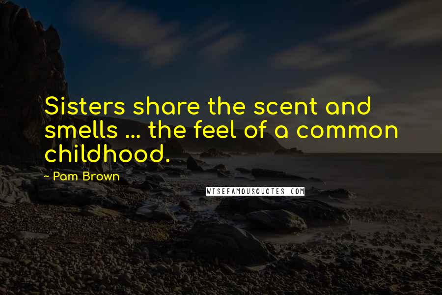 Pam Brown Quotes: Sisters share the scent and smells ... the feel of a common childhood.