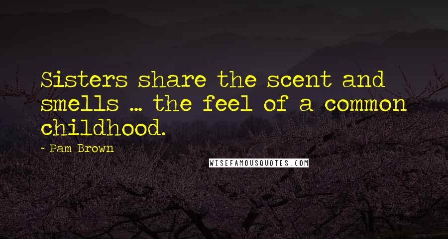 Pam Brown Quotes: Sisters share the scent and smells ... the feel of a common childhood.