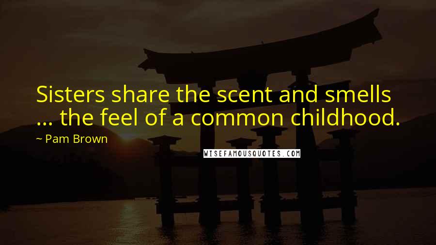 Pam Brown Quotes: Sisters share the scent and smells ... the feel of a common childhood.