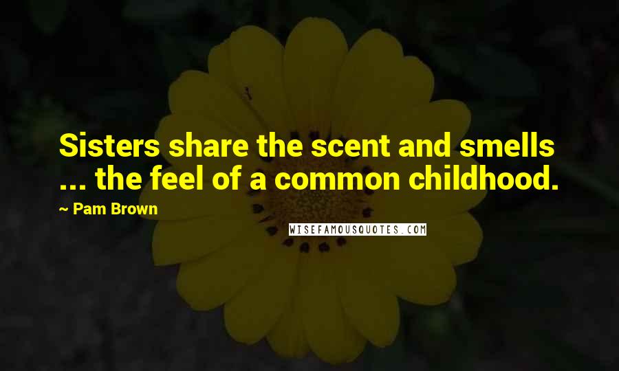 Pam Brown Quotes: Sisters share the scent and smells ... the feel of a common childhood.