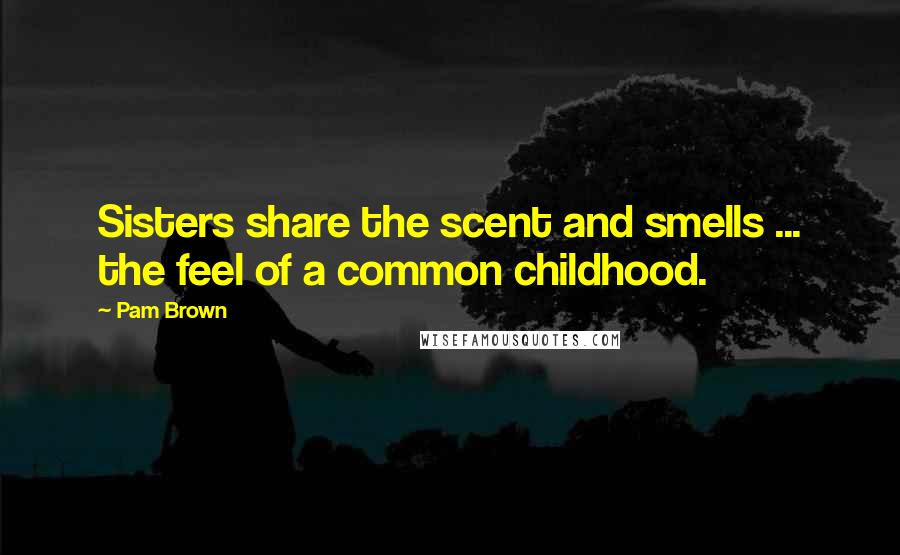 Pam Brown Quotes: Sisters share the scent and smells ... the feel of a common childhood.