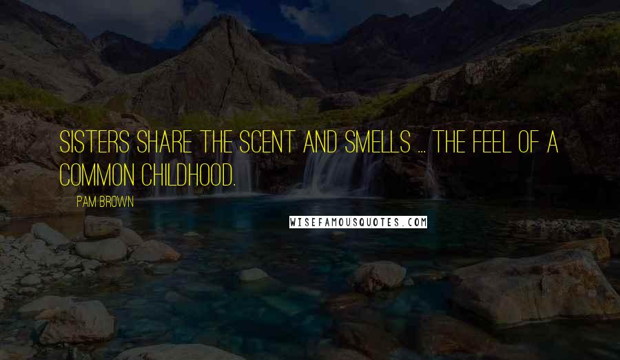 Pam Brown Quotes: Sisters share the scent and smells ... the feel of a common childhood.