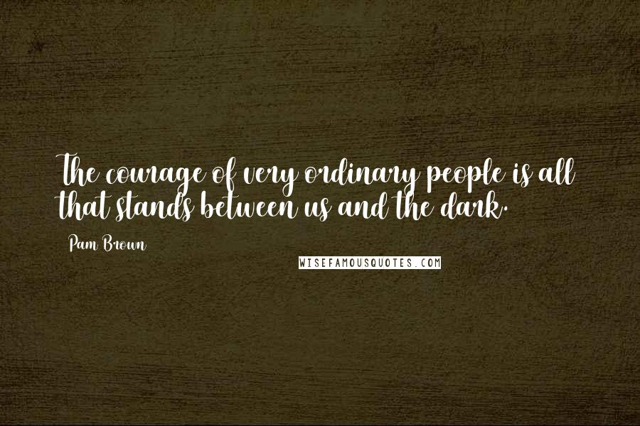 Pam Brown Quotes: The courage of very ordinary people is all that stands between us and the dark.