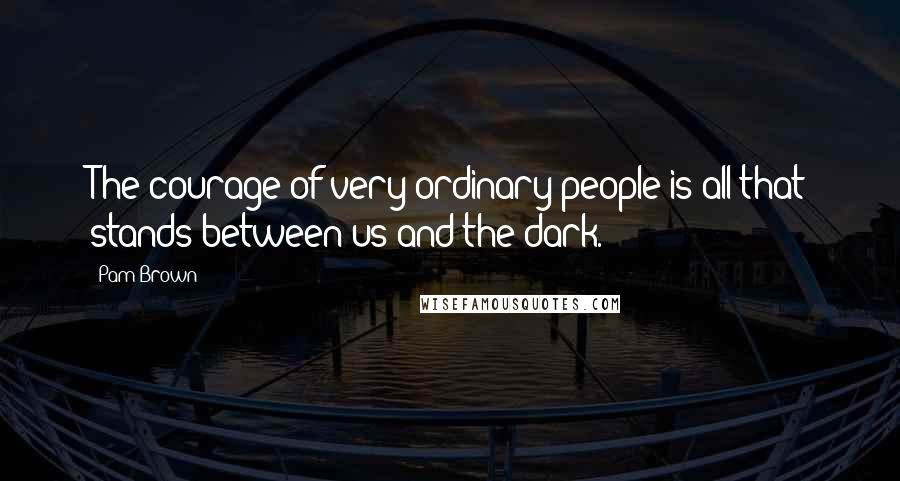 Pam Brown Quotes: The courage of very ordinary people is all that stands between us and the dark.