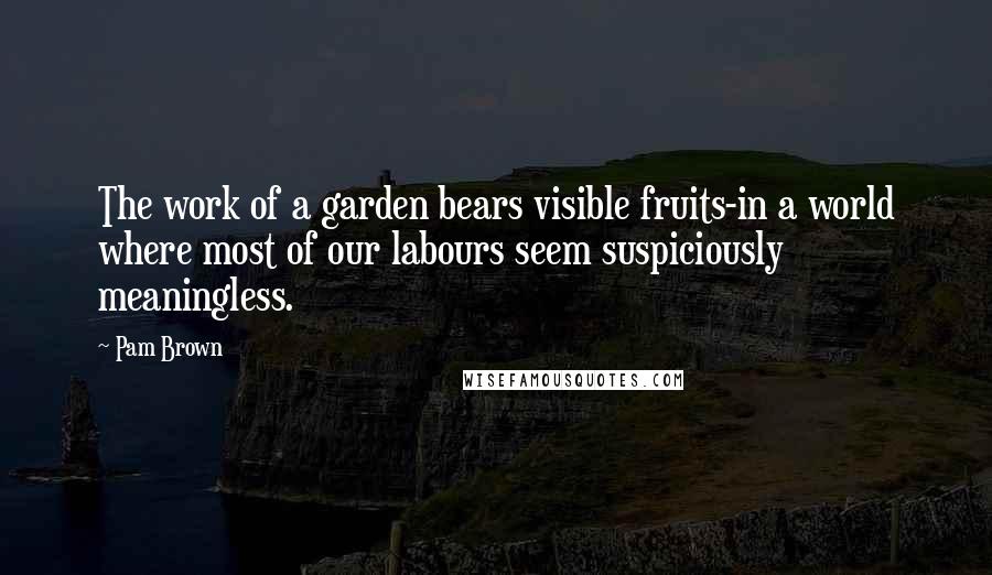 Pam Brown Quotes: The work of a garden bears visible fruits-in a world where most of our labours seem suspiciously meaningless.