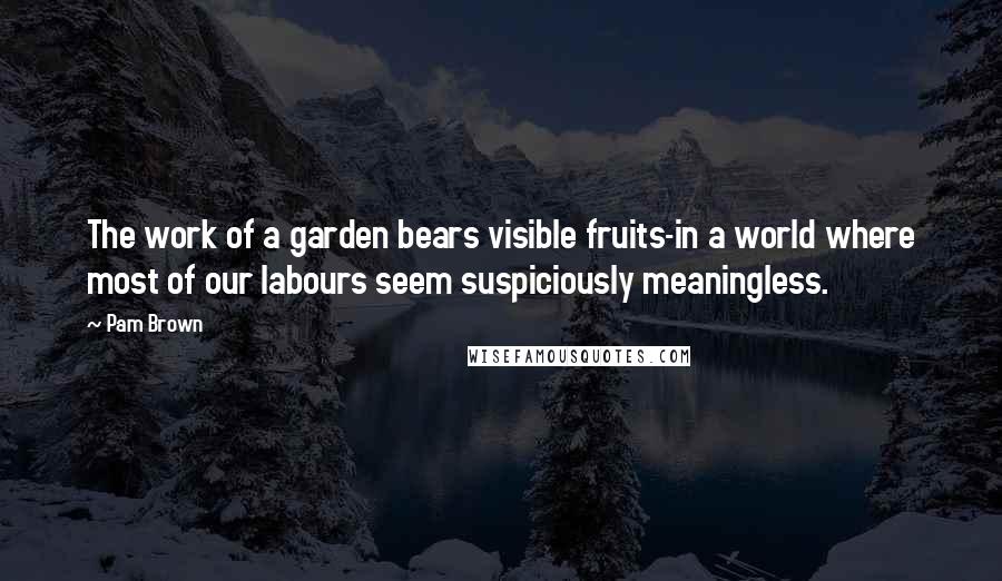 Pam Brown Quotes: The work of a garden bears visible fruits-in a world where most of our labours seem suspiciously meaningless.