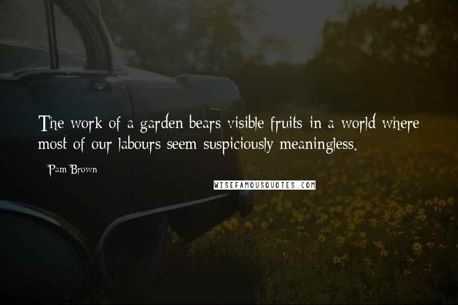 Pam Brown Quotes: The work of a garden bears visible fruits-in a world where most of our labours seem suspiciously meaningless.