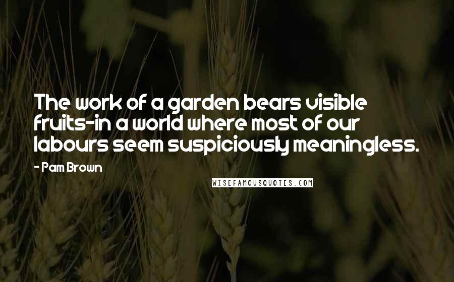 Pam Brown Quotes: The work of a garden bears visible fruits-in a world where most of our labours seem suspiciously meaningless.