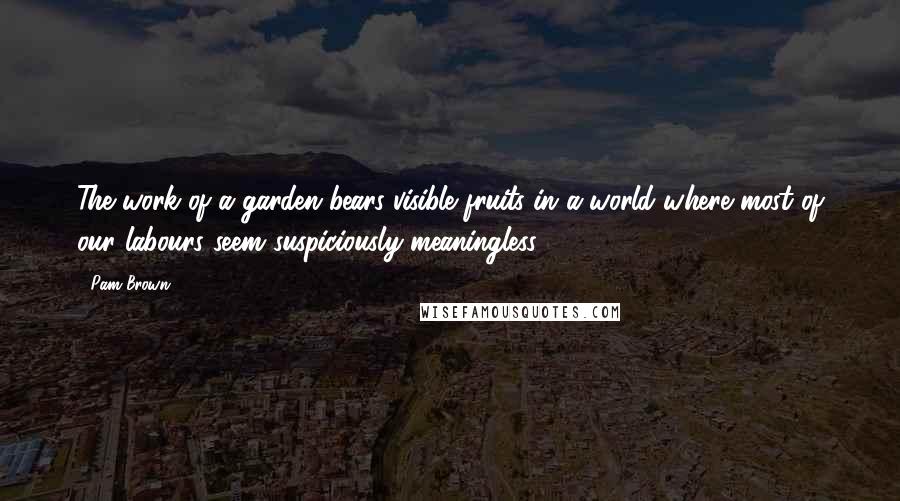 Pam Brown Quotes: The work of a garden bears visible fruits-in a world where most of our labours seem suspiciously meaningless.