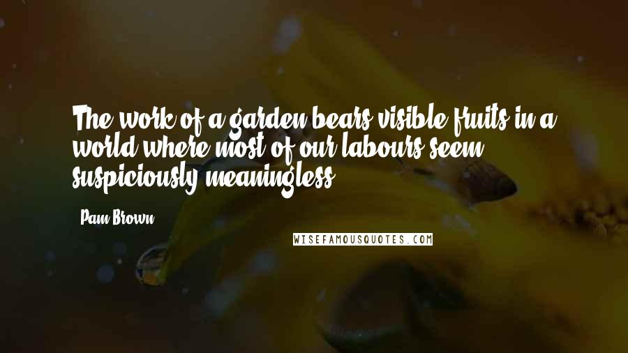 Pam Brown Quotes: The work of a garden bears visible fruits-in a world where most of our labours seem suspiciously meaningless.