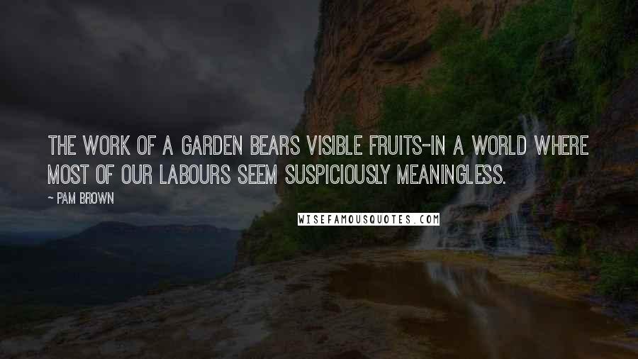 Pam Brown Quotes: The work of a garden bears visible fruits-in a world where most of our labours seem suspiciously meaningless.