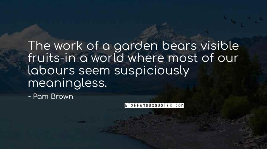 Pam Brown Quotes: The work of a garden bears visible fruits-in a world where most of our labours seem suspiciously meaningless.