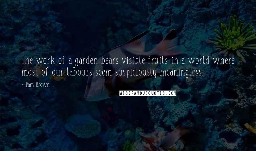 Pam Brown Quotes: The work of a garden bears visible fruits-in a world where most of our labours seem suspiciously meaningless.