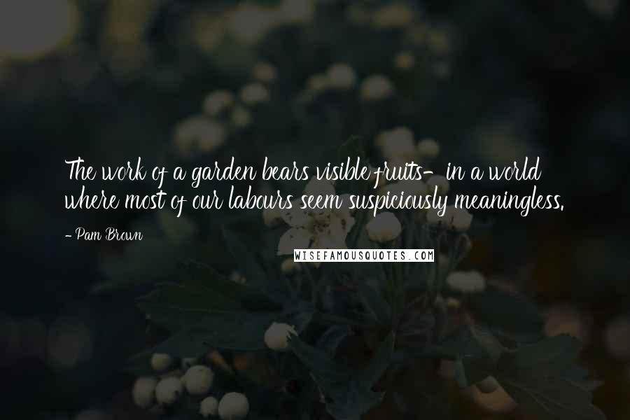 Pam Brown Quotes: The work of a garden bears visible fruits-in a world where most of our labours seem suspiciously meaningless.