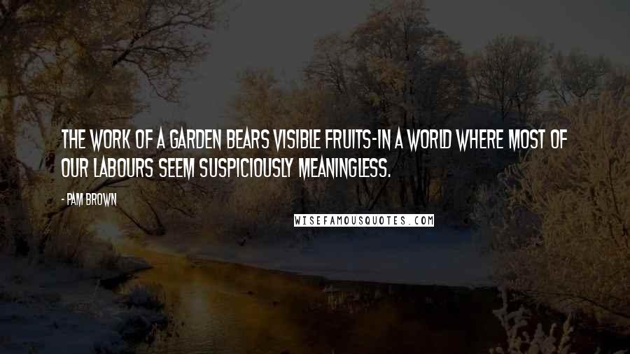 Pam Brown Quotes: The work of a garden bears visible fruits-in a world where most of our labours seem suspiciously meaningless.