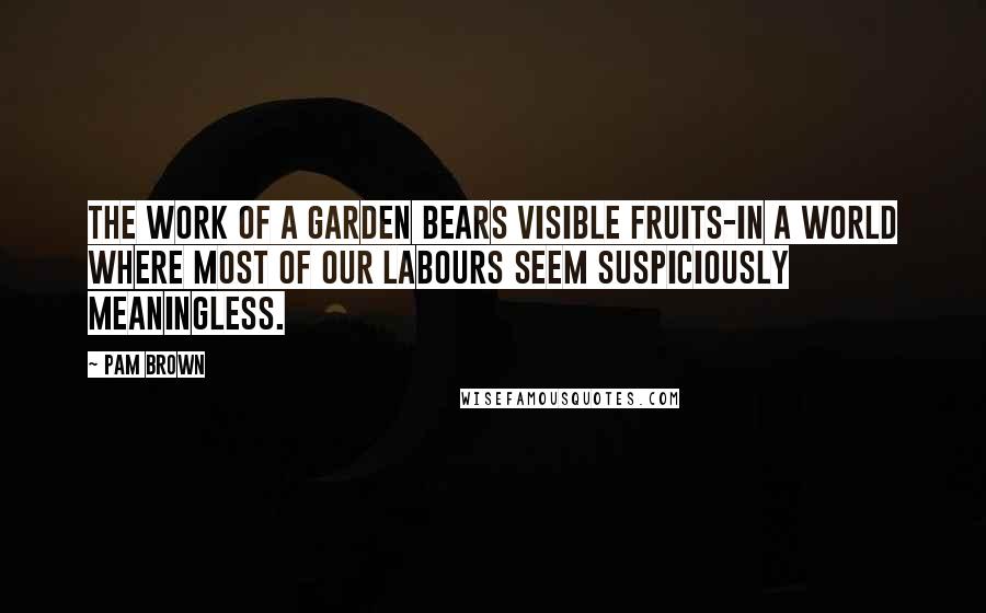 Pam Brown Quotes: The work of a garden bears visible fruits-in a world where most of our labours seem suspiciously meaningless.