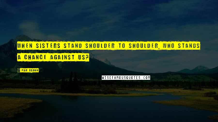 Pam Brown Quotes: When sisters stand shoulder to shoulder, who stands a chance against us?