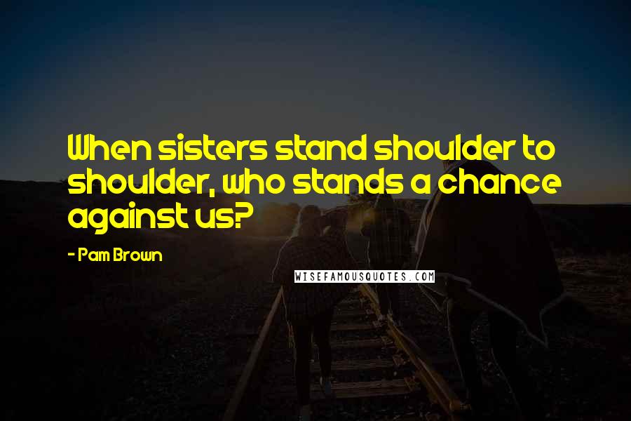 Pam Brown Quotes: When sisters stand shoulder to shoulder, who stands a chance against us?