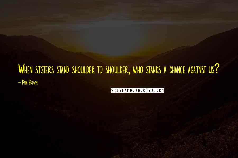 Pam Brown Quotes: When sisters stand shoulder to shoulder, who stands a chance against us?
