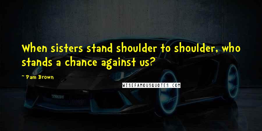 Pam Brown Quotes: When sisters stand shoulder to shoulder, who stands a chance against us?
