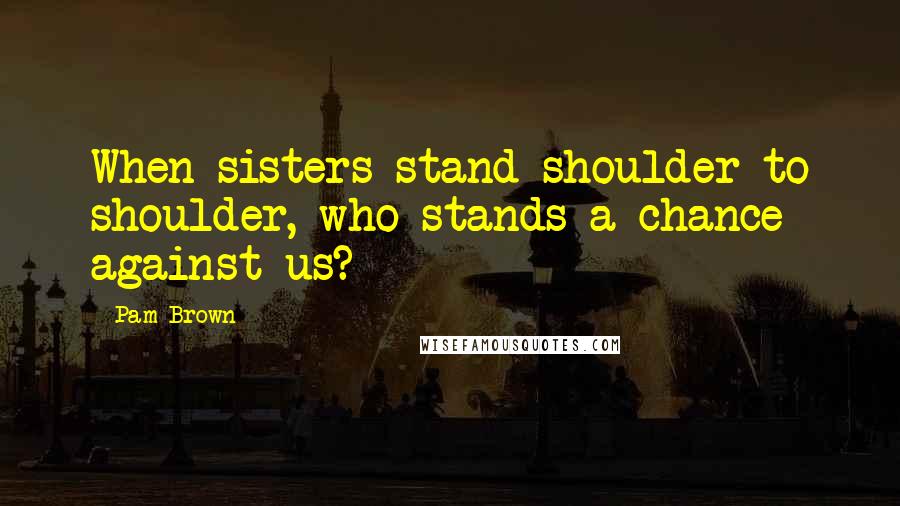 Pam Brown Quotes: When sisters stand shoulder to shoulder, who stands a chance against us?