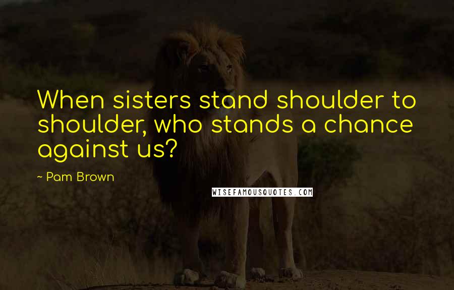Pam Brown Quotes: When sisters stand shoulder to shoulder, who stands a chance against us?