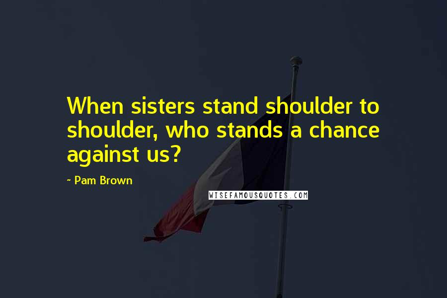 Pam Brown Quotes: When sisters stand shoulder to shoulder, who stands a chance against us?