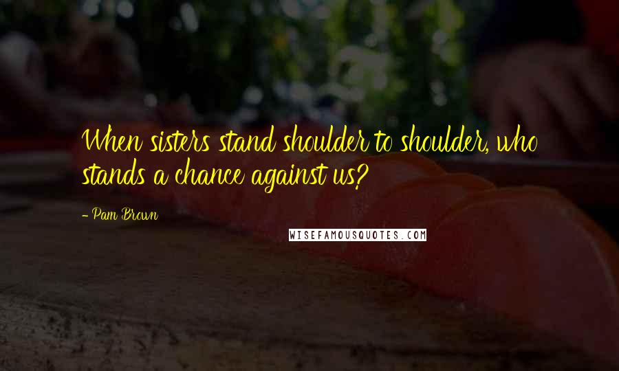 Pam Brown Quotes: When sisters stand shoulder to shoulder, who stands a chance against us?