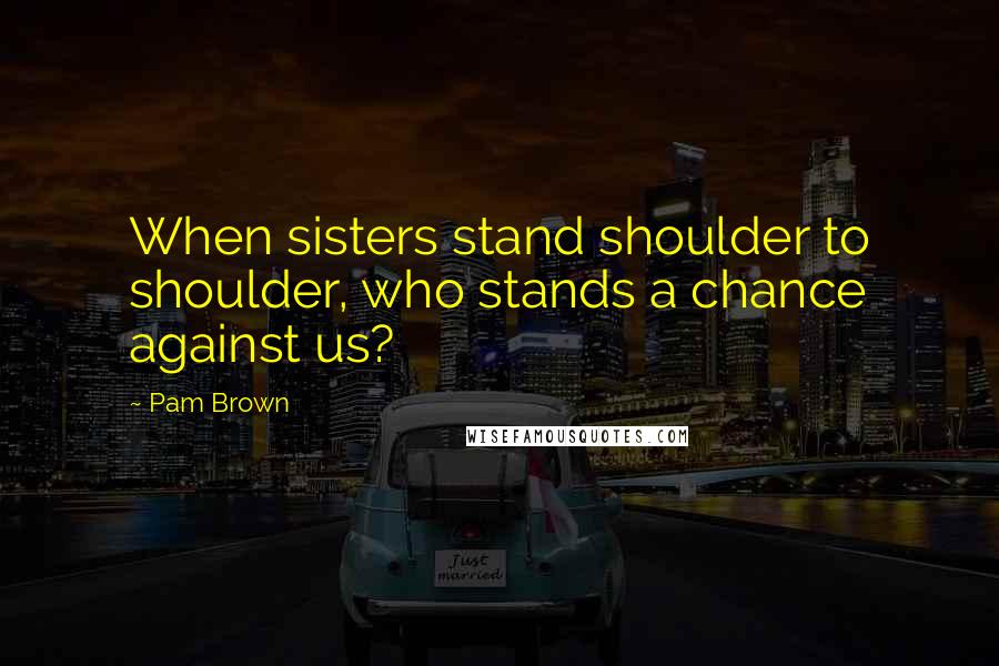 Pam Brown Quotes: When sisters stand shoulder to shoulder, who stands a chance against us?