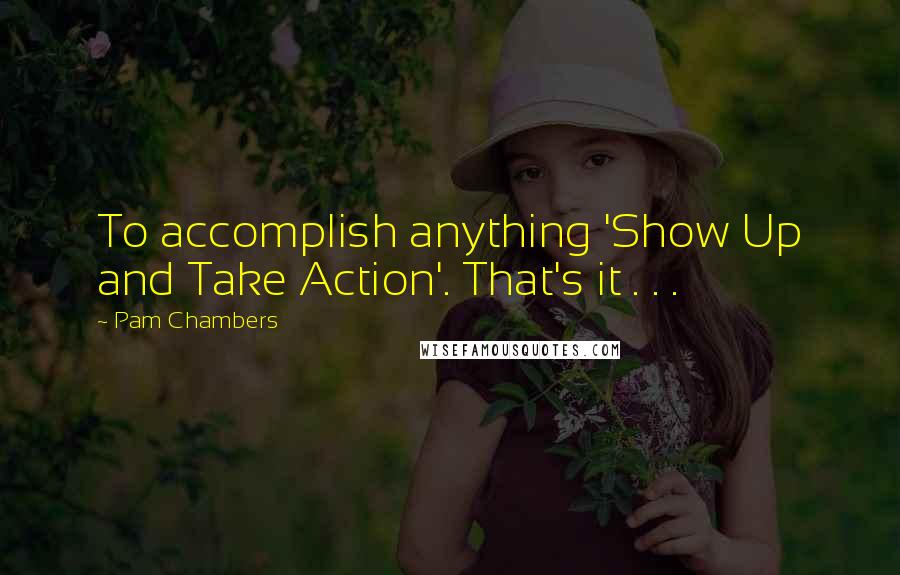 Pam Chambers Quotes: To accomplish anything 'Show Up and Take Action'. That's it . . .