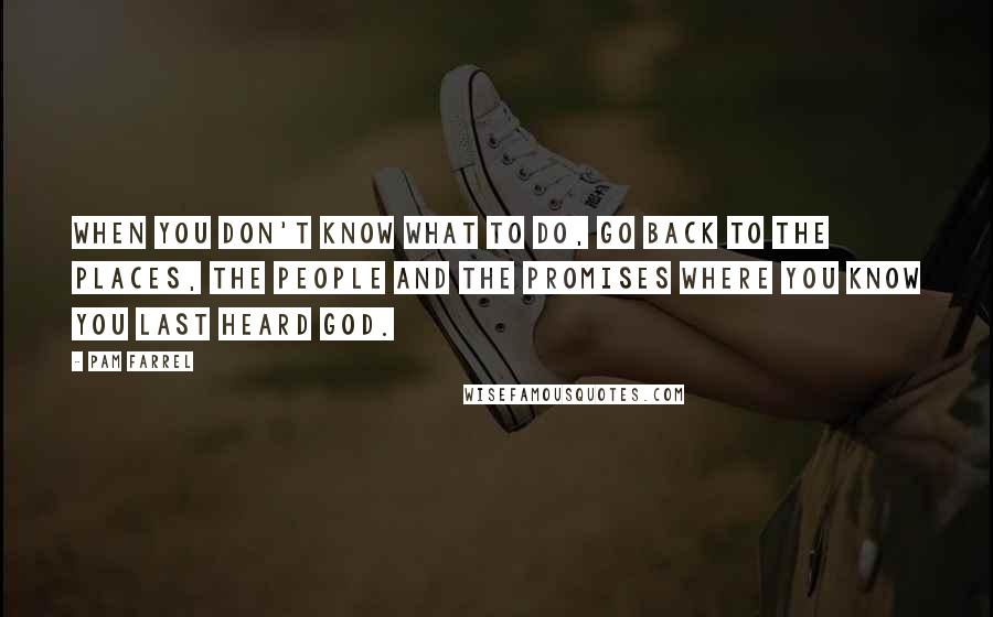 Pam Farrel Quotes: When you don't know what to do, go back to the places, the people and the promises where you know you last heard God.