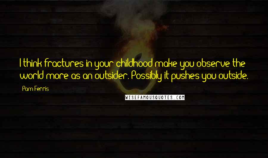 Pam Ferris Quotes: I think fractures in your childhood make you observe the world more as an outsider. Possibly it pushes you outside.