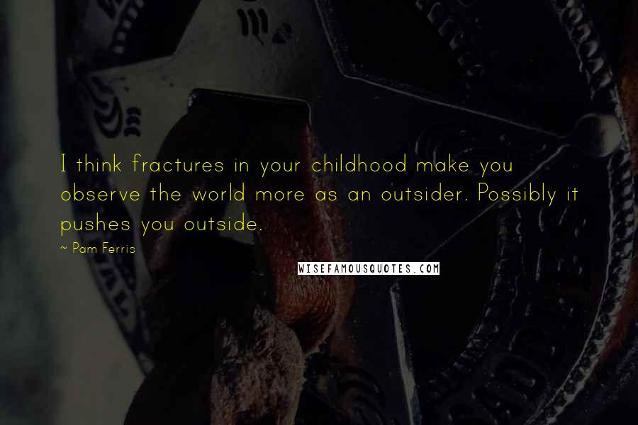 Pam Ferris Quotes: I think fractures in your childhood make you observe the world more as an outsider. Possibly it pushes you outside.