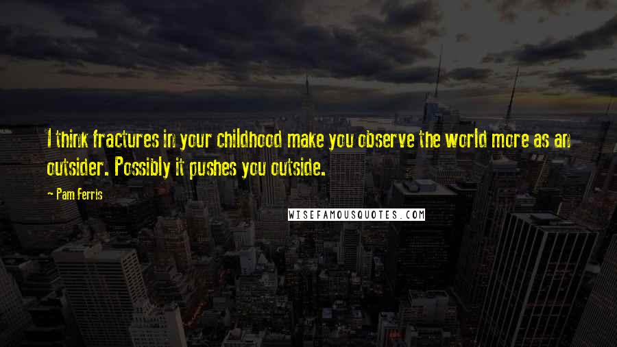 Pam Ferris Quotes: I think fractures in your childhood make you observe the world more as an outsider. Possibly it pushes you outside.