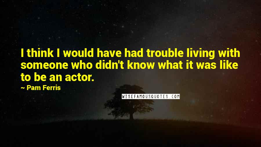 Pam Ferris Quotes: I think I would have had trouble living with someone who didn't know what it was like to be an actor.