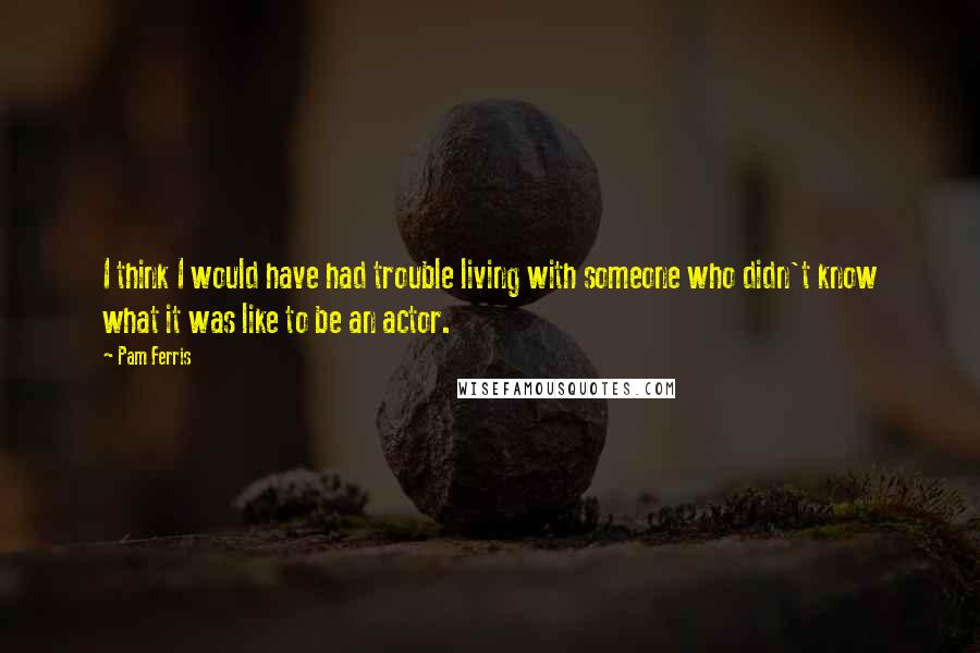 Pam Ferris Quotes: I think I would have had trouble living with someone who didn't know what it was like to be an actor.