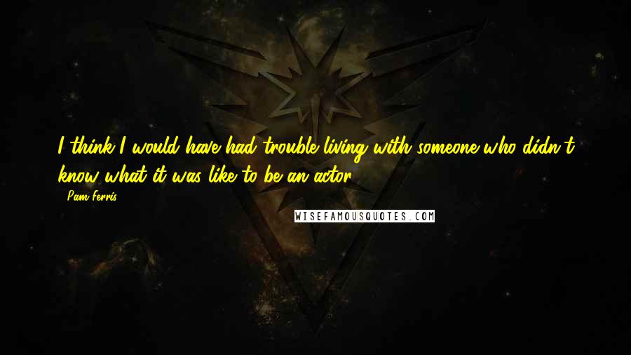 Pam Ferris Quotes: I think I would have had trouble living with someone who didn't know what it was like to be an actor.