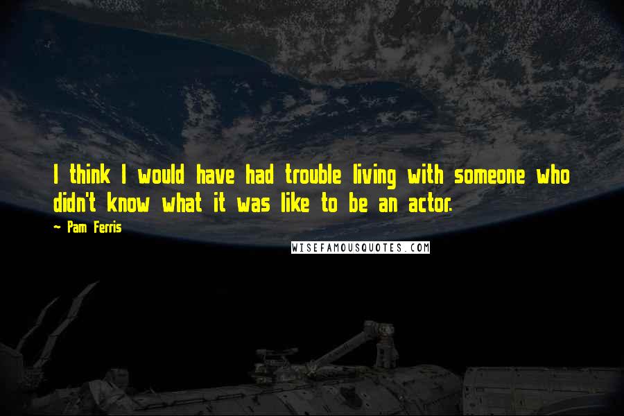 Pam Ferris Quotes: I think I would have had trouble living with someone who didn't know what it was like to be an actor.