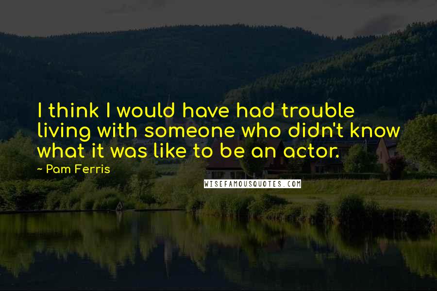 Pam Ferris Quotes: I think I would have had trouble living with someone who didn't know what it was like to be an actor.